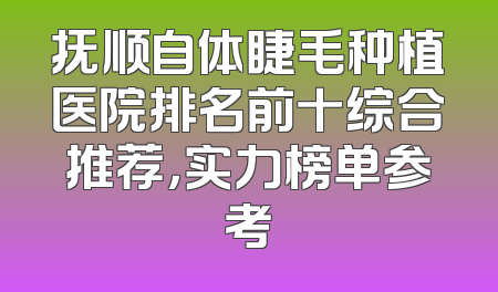 抚顺自体睫毛种植医院排名前十综合推荐，实力榜单参考
