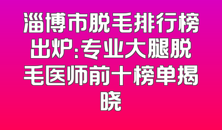 淄博市脱毛排行榜出炉：专业大腿脱毛医师前十榜单揭晓