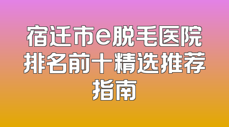 宿迁市e脱毛医院排名前十精选推荐指南
