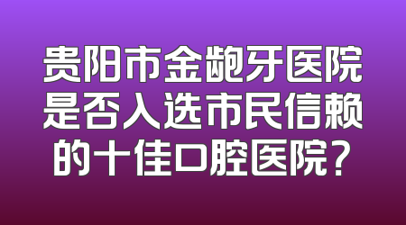 贵阳市金龅牙医院是否入选市民信赖的十佳口腔医院？