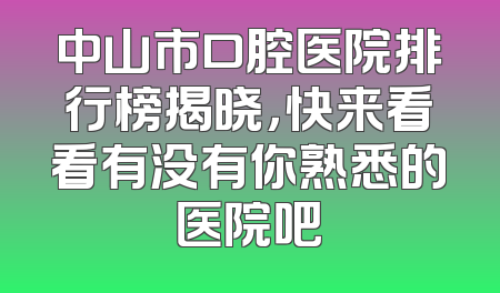中山市口腔医院排行榜揭晓，快来看看有没有你熟悉的医院吧