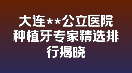 大连**公立医院种植牙专家精选排行揭晓