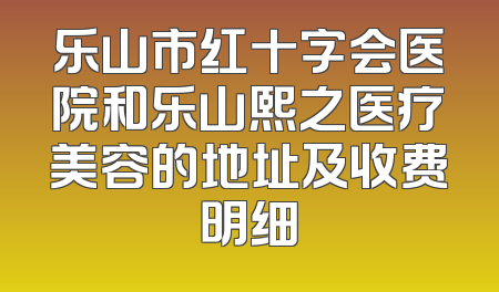 乐山市红十字会医院和乐山熙之医疗美容的地址及收费明细