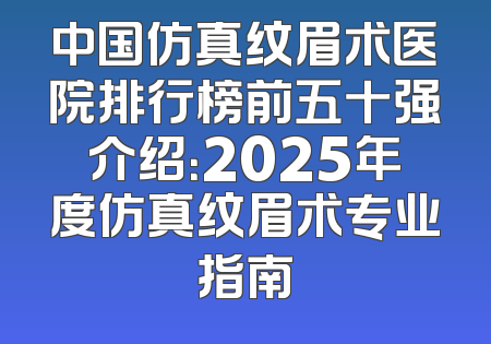 中国仿真纹眉术医院排行榜前五十强介绍：2025年度仿真纹眉术专业指南