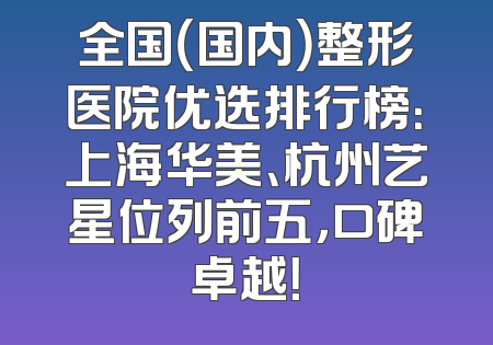 全国（国内）整形医院优选排行榜：上海华美、杭州艺星位列前五，口碑卓越！