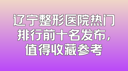 辽宁整形医院热门排行前十名发布，值得收藏参考
