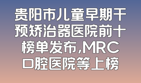 贵阳市儿童早期干预矫治器医院前十榜单发布，MRC口腔医院等上榜