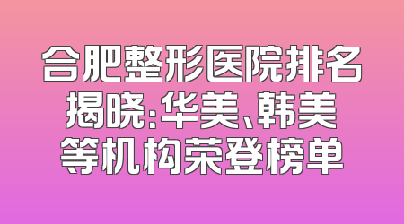 合肥整形医院排名揭晓：华美、韩美等机构荣登榜单