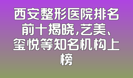 西安整形医院排名前十揭晓，艺美、玺悦等知名机构上榜