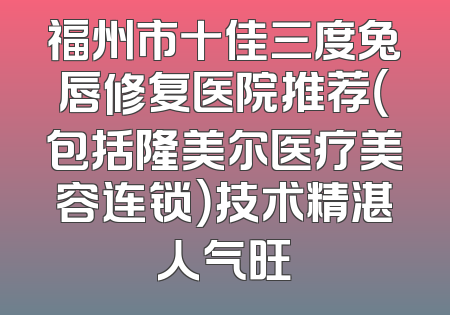 福州市十佳三度兔唇修复医院推荐（包括隆美尔医疗美容连锁）技术精湛人气旺