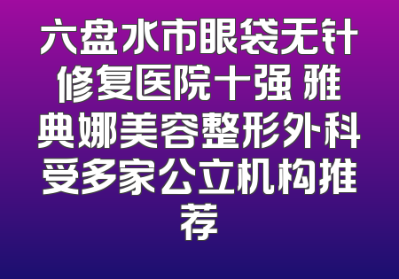 六盘水市眼袋无针修复医院十强 雅典娜美容整形外科受多家公立机构推荐