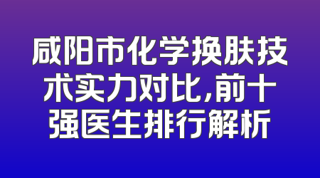 咸阳市化学换肤技术实力对比，前十强医生排行解析