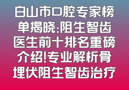 白山市口腔专家榜单揭晓：阻生智齿医生前十排名重磅介绍！专业解析骨埋伏阻生智齿治疗