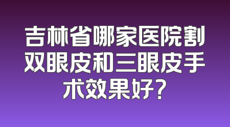 吉林省哪家医院割双眼皮和三眼皮手术效果好？