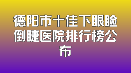 德阳市十佳下眼睑倒睫医院排行榜公布