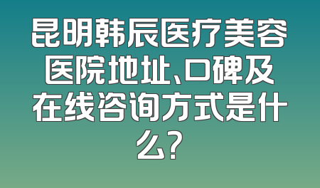 昆明韩辰医疗美容医院地址、口碑及在线咨询方式是什么？