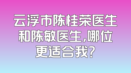 云浮市陈桂荣医生和陈敏医生，哪位更适合我？