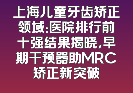 上海儿童牙齿矫正领域：医院排行前十强结果揭晓，早期干预器助MRC矫正新突破