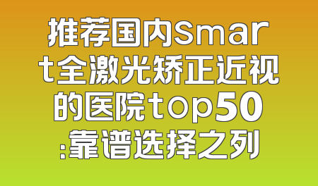 推荐国内smart全激光矫正近视的医院top50：靠谱选择之列