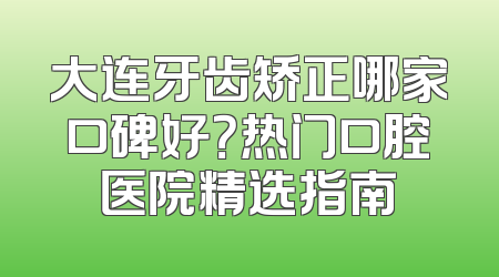 大连牙齿矫正哪家口碑好？热门口腔医院精选指南