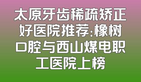 太原牙齿稀疏矫正好医院推荐：橡树口腔与西山煤电职工医院上榜