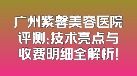 广州紫馨美容医院评测：技术亮点与收费明细全解析！