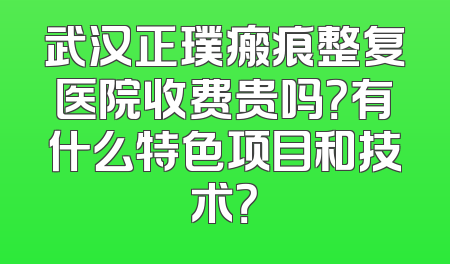 武汉正璞瘢痕整复医院收费贵吗？有什么特色项目和技术？