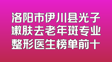 洛阳市伊川县光子嫩肤去老年斑专业整形医生榜单前十