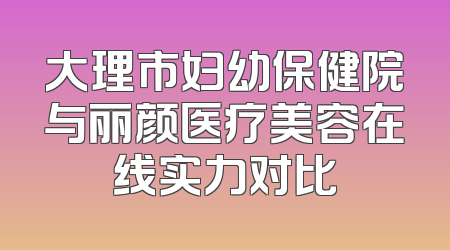 大理市妇幼保健院与丽颜医疗美容在线实力对比