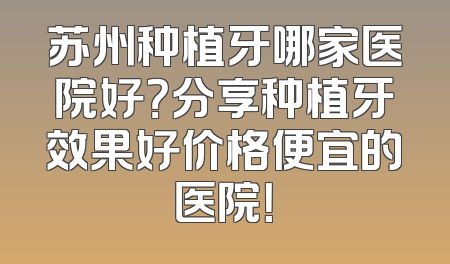 苏州种植牙哪家医院好？分享种植牙效果好价格便宜的医院！