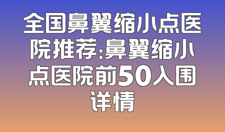 全国鼻翼缩小点医院推荐：鼻翼缩小点医院前50入围详情