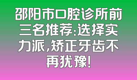 邵阳市口腔诊所前三名推荐：选择实力派，矫正牙齿不再犹豫！