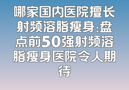 哪家国内医院擅长射频溶脂瘦身：盘点前50强射频溶脂瘦身医院令人期待