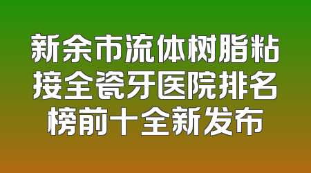 新余市流体树脂粘接全瓷牙医院排名榜前十全新发布