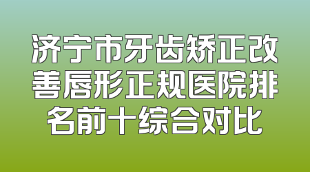 济宁市牙齿矫正改善唇形正规医院排名前十综合对比