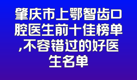 肇庆市上鄂智齿口腔医生前十佳榜单，不容错过的好医生名单