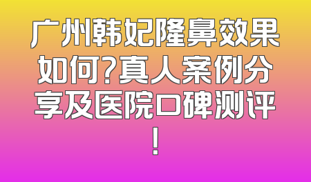 广州韩妃隆鼻效果如何？真人案例分享及医院口碑测评！