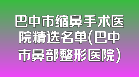 巴中市缩鼻手术医院精选名单（巴中市鼻部整形医院）