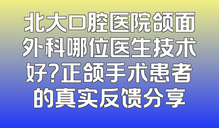北大口腔医院颌面外科哪位医生技术好？正颌手术患者的真实反馈分享