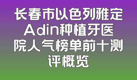 长春市以色列雅定Adin种植牙医院人气榜单前十测评概览