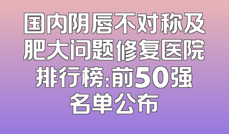国内阴唇不对称及肥大问题修复医院排行榜：前50强名单公布