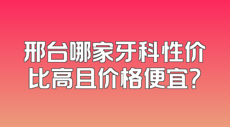 邢台哪家牙科性价比高且价格便宜？