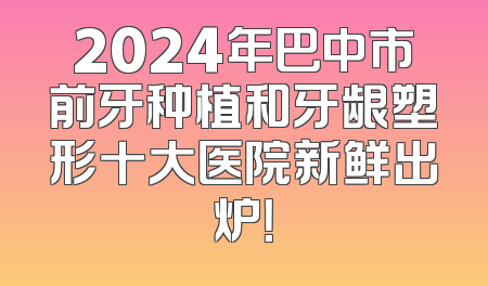 2024年巴中市前牙种植和牙龈塑形十大医院新鲜出炉！