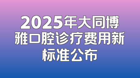 2025年大同博雅口腔诊疗费用新标准公布