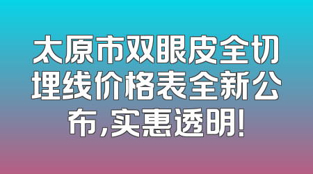 太原市双眼皮全切埋线价格表全新公布，实惠透明！