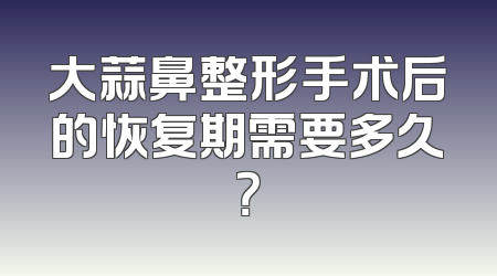 大蒜鼻整形手术后的恢复期需要多久？