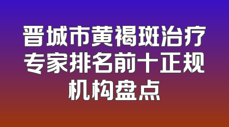 晋城市黄褐斑治疗专家排名前十正规机构盘点