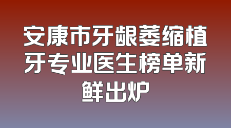 安康市牙龈萎缩植牙专业医生榜单新鲜出炉
