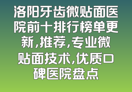 洛阳牙齿微贴面医院前十排行榜单更新，推荐，专业微贴面技术，优质口碑医院盘点