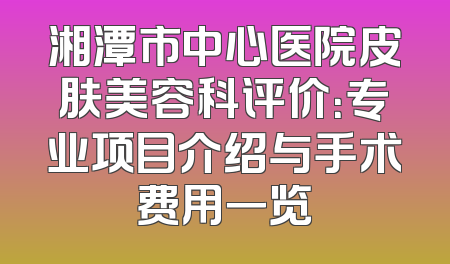 湘潭市中心医院皮肤美容科评价：专业项目介绍与手术费用一览